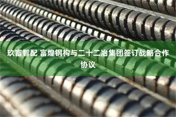玖富智配 富煌钢构与二十二冶集团签订战略合作协议