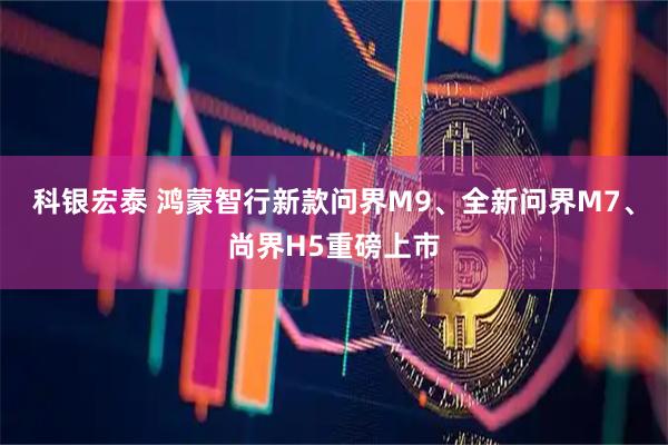 科银宏泰 鸿蒙智行新款问界M9、全新问界M7、尚界H5重磅上市