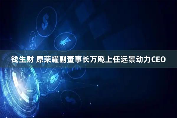钱生财 原荣耀副董事长万飚上任远景动力CEO