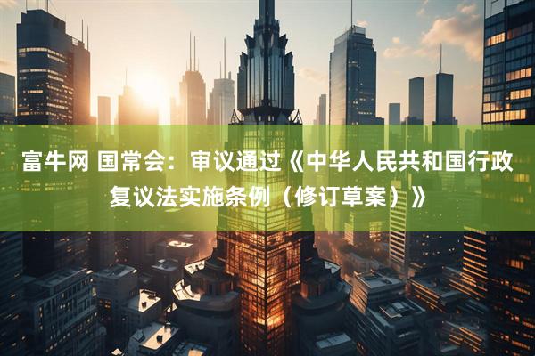 富牛网 国常会：审议通过《中华人民共和国行政复议法实施条例（修订草案）》