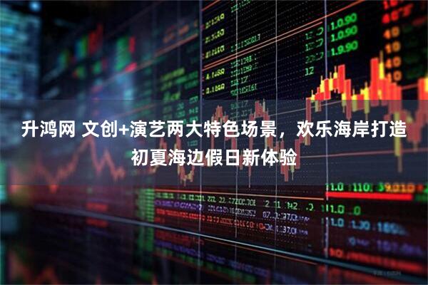 升鸿网 文创+演艺两大特色场景，欢乐海岸打造初夏海边假日新体验