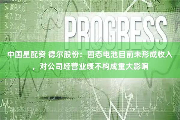 中国星配资 德尔股份：固态电池目前未形成收入，对公司经营业绩不构成重大影响