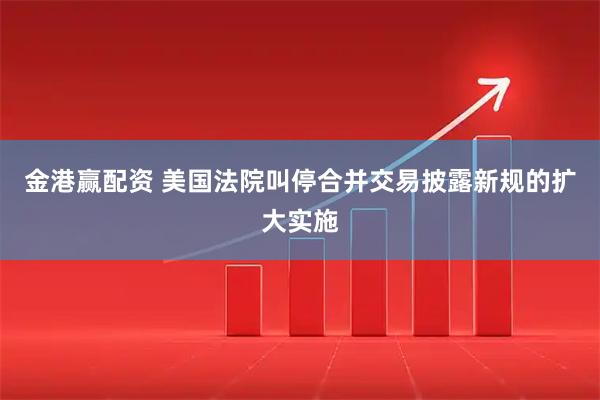 金港赢配资 美国法院叫停合并交易披露新规的扩大实施