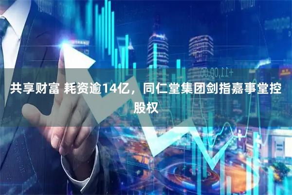 共享财富 耗资逾14亿，同仁堂集团剑指嘉事堂控股权