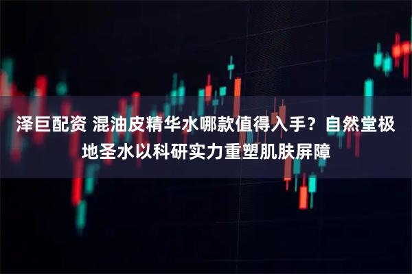 泽巨配资 混油皮精华水哪款值得入手？自然堂极地圣水以科研实力重塑肌肤屏障