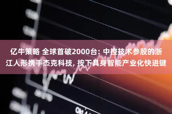 亿牛策略 全球首破2000台: 中控技术参股的浙江人形携手杰克科技, 按下具身智能产业化快进键