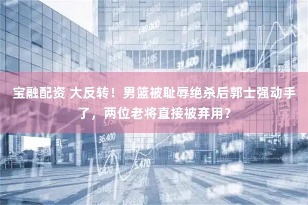 宝融配资 大反转！男篮被耻辱绝杀后郭士强动手了，两位老将直接被弃用？