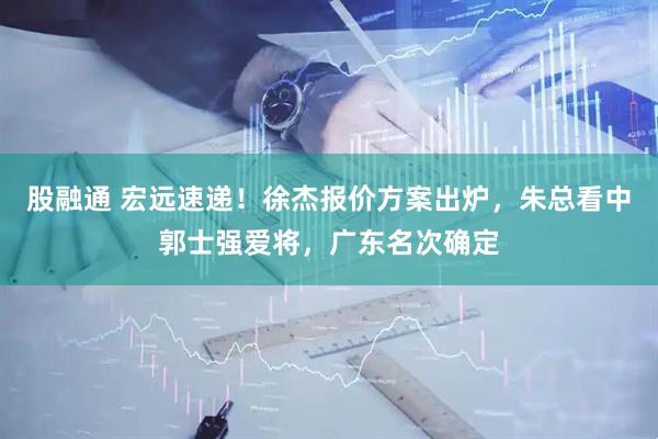 股融通 宏远速递！徐杰报价方案出炉，朱总看中郭士强爱将，广东名次确定