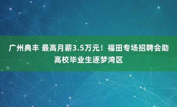 广州典丰 最高月薪3.5万元！福田专场招聘会助高校毕业生逐梦湾区