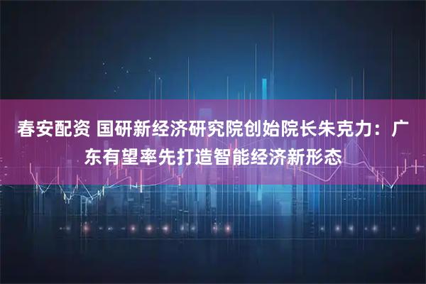 春安配资 国研新经济研究院创始院长朱克力：广东有望率先打造智能经济新形态