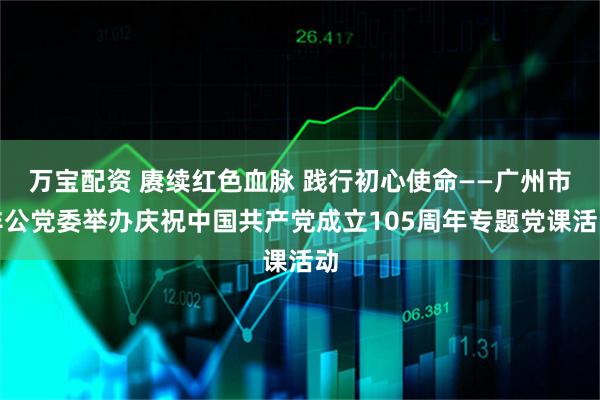 万宝配资 赓续红色血脉 践行初心使命——广州市非公党委举办庆祝中国共产党成立105周年专题党课活动