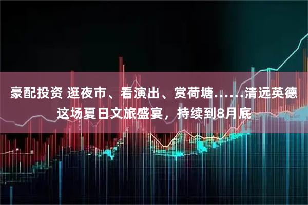 豪配投资 逛夜市、看演出、赏荷塘……清远英德这场夏日文旅盛宴，持续到8月底