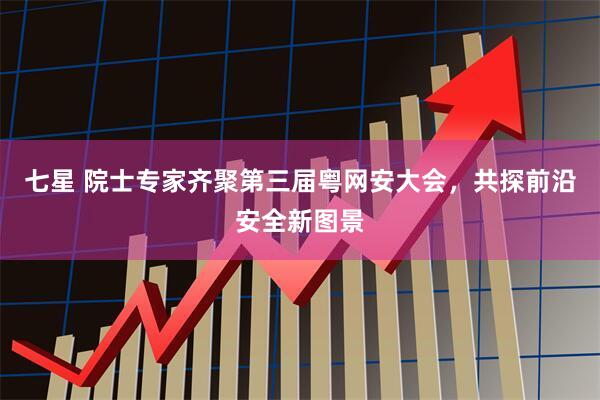 七星 院士专家齐聚第三届粤网安大会，共探前沿安全新图景