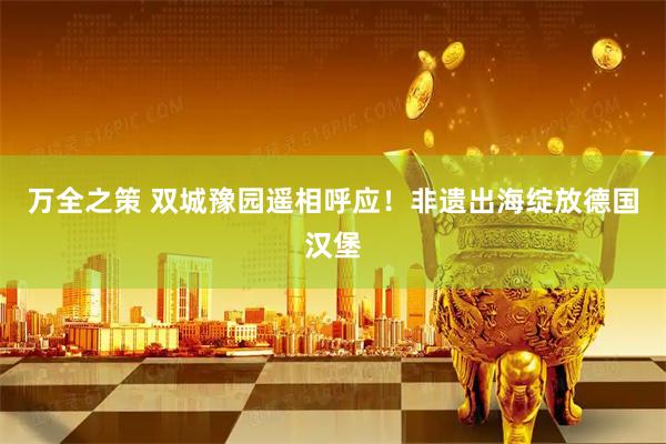 万全之策 双城豫园遥相呼应！非遗出海绽放德国汉堡