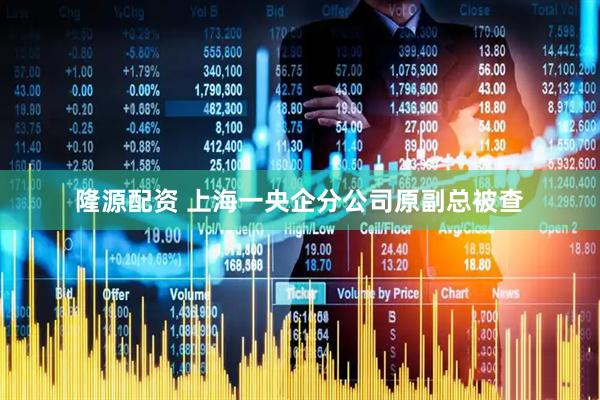 隆源配资 上海一央企分公司原副总被查