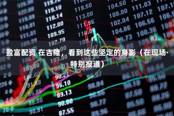 盈富配资 在吉隆，看到这些坚定的身影（在现场·特别报道）